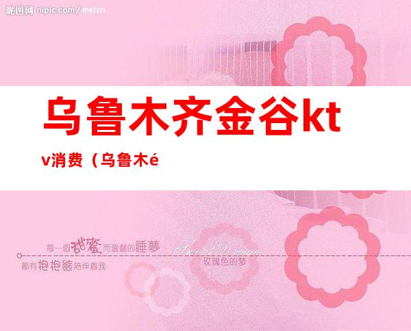 乌鲁木齐金谷ktv消费(乌鲁木齐金谷ktv消费高吗)