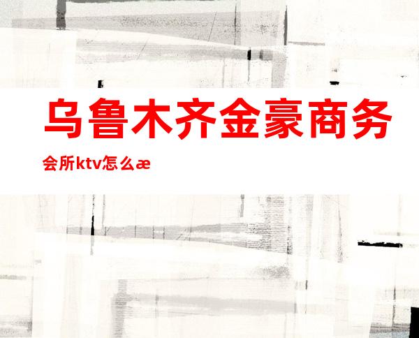 乌鲁木齐金豪商务会所ktv怎么样（乌鲁木齐金达莱ktv价格）