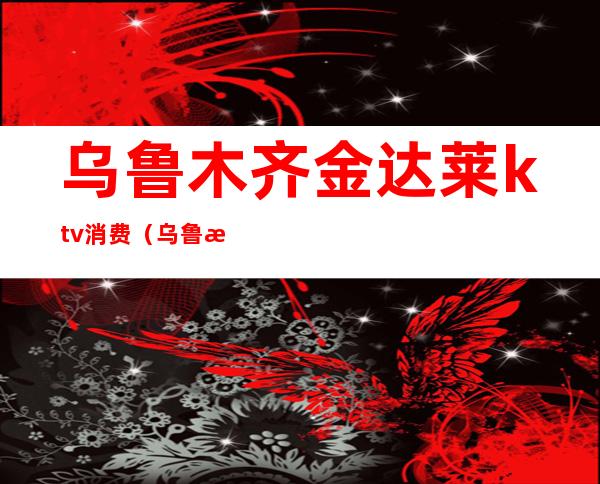 乌鲁木齐金达莱ktv消费(乌鲁木齐金达来量贩KTV)