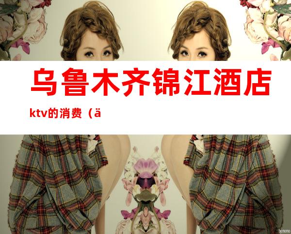 乌鲁木齐锦江酒店ktv的消费(乌鲁木齐营业的KTV)