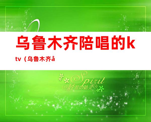 乌鲁木齐陪唱的ktv(乌鲁木齐哪个酒吧有陪酒)
