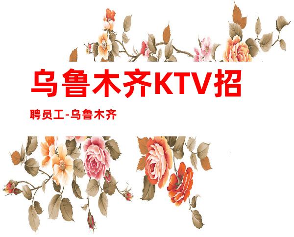 乌鲁木齐KTV招聘员工-乌鲁木齐人气高夜总会珍贵工作机会