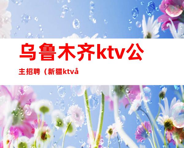 乌鲁木齐ktv公主招聘(新疆ktv公主)