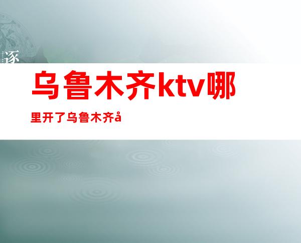 乌鲁木齐ktv哪里开了乌鲁木齐夜生活集中在哪里