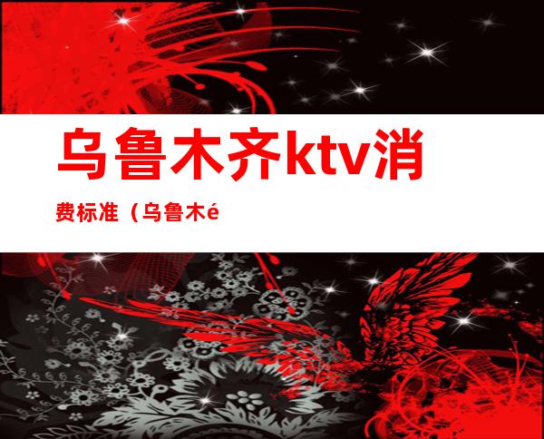 乌鲁木齐ktv消费标准(乌鲁木齐营业的KTV)
