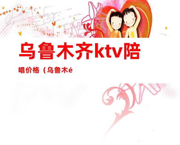 乌鲁木齐ktv陪唱价格(乌鲁木齐哪个ktv陪唱)