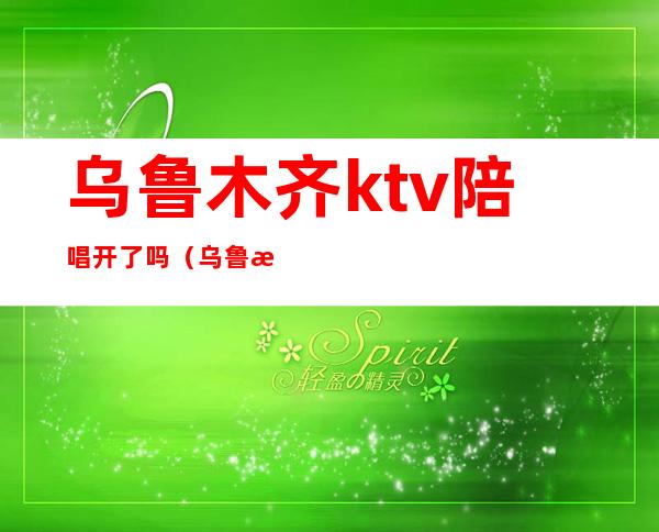 乌鲁木齐ktv陪唱开了吗(乌鲁木齐ktv)