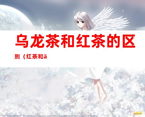 乌龙茶和红茶的区别（红茶和乌龙茶有什么区别?）