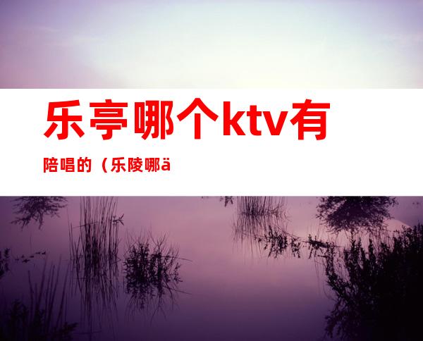 乐亭哪个ktv有陪唱的(乐陵哪个ktv有陪唱的)