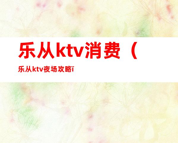 乐从ktv消费(乐从ktv夜场攻略)