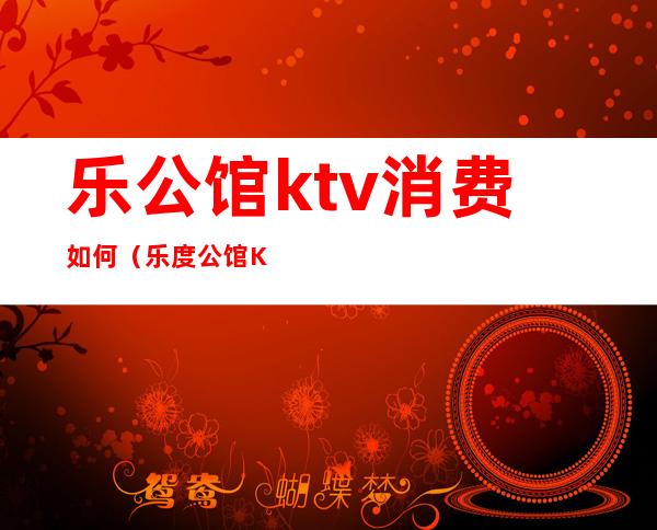 乐公馆ktv消费如何(乐度公馆KTV)