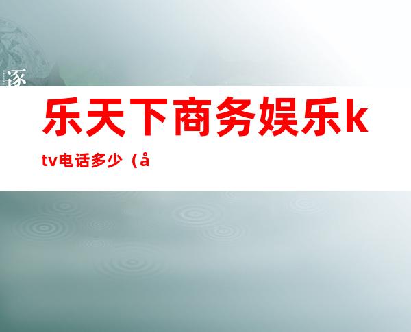 乐天下商务娱乐ktv电话多少(和天下娱乐会所电话)