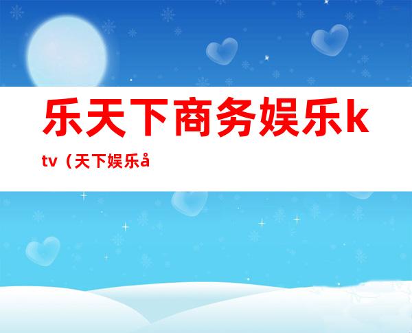 乐天下商务娱乐ktv(天下娱乐官网)