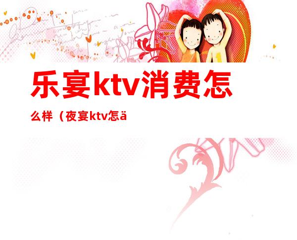 乐宴ktv消费怎么样（夜宴ktv怎么样）