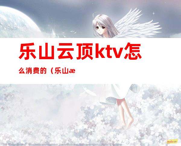 乐山云顶ktv怎么消费的(乐山有哪些商务ktv)