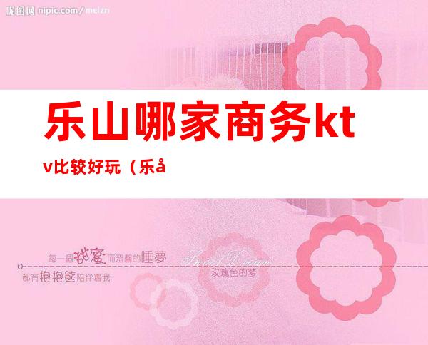 乐山哪家商务ktv比较好玩(乐山最好的KTV)