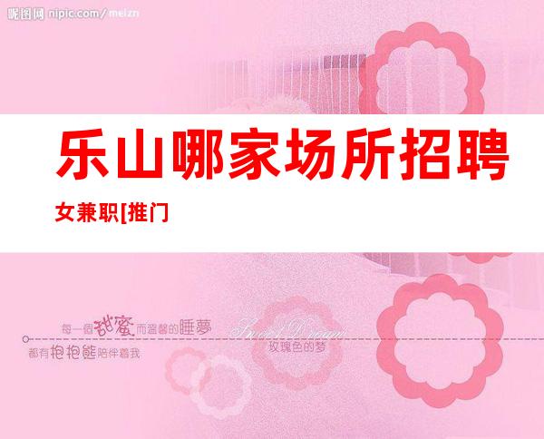 乐山哪家场所招聘女兼职[推门坐车接车送]轻松