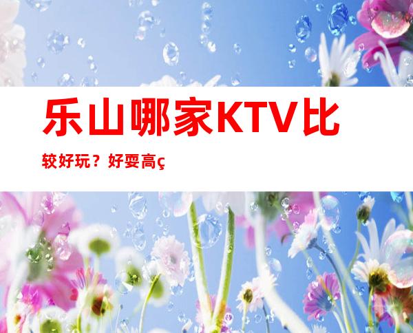 乐山哪家KTV比较好玩?好耍高端当地人蕞喜欢