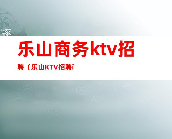 乐山商务ktv招聘(乐山KTV招聘)