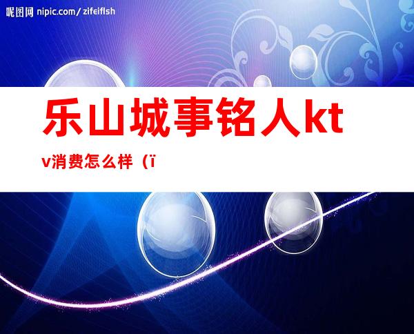 乐山城事铭人ktv消费怎么样（）