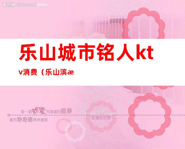 乐山城市铭人ktv消费(乐山滨江路ktv怎么消费)