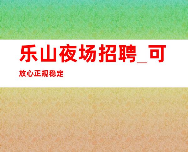乐山夜场招聘_可放心正规稳定上班