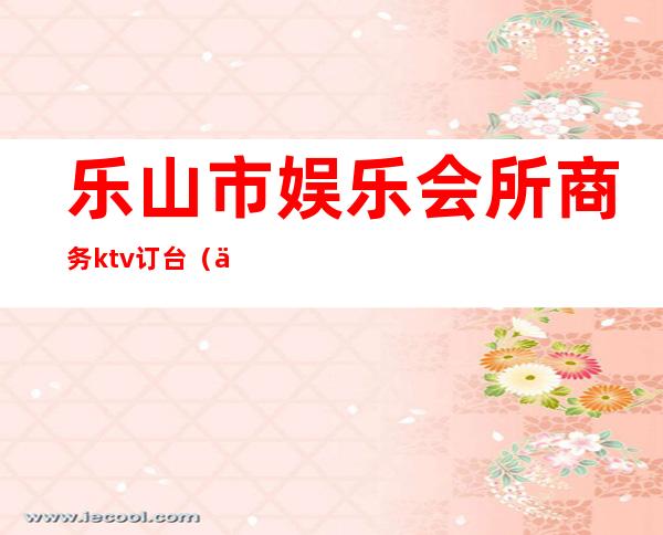 乐山市娱乐会所商务ktv订台(乐山市娱乐会所商务ktv订台电话)