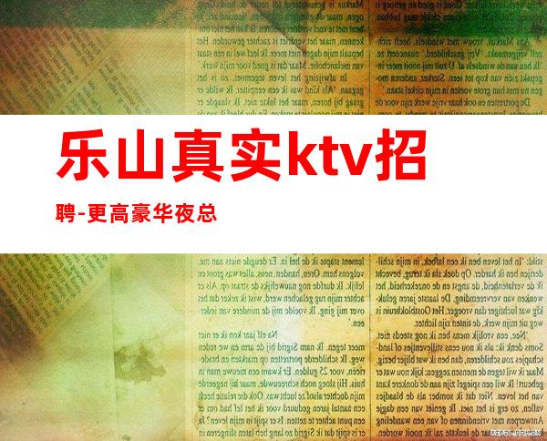 乐山真实ktv招聘-更高豪华夜总会店内直聘无押金无费用包住宿