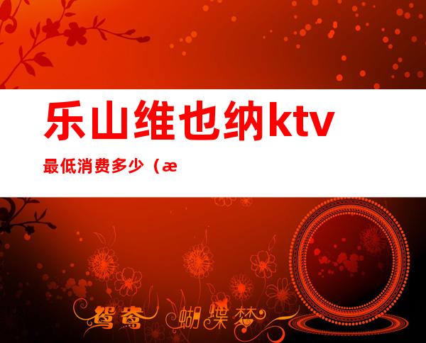 乐山维也纳ktv最低消费多少(泸州维也纳ktv)