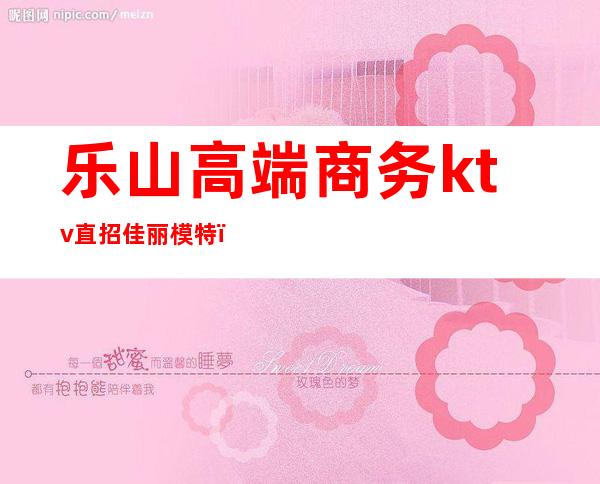 乐山高端商务ktv直招佳丽模特(乐平ktv招聘模特)