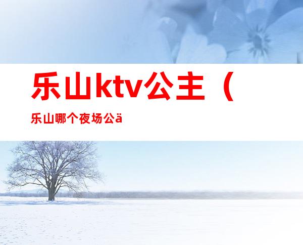 乐山ktv公主(乐山哪个夜场公主多)