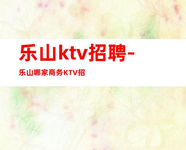 乐山ktv招聘-乐山哪家商务KTV招聘稳定上班就能赚到