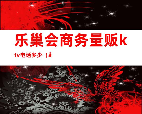 乐巢会商务量贩ktv电话多少（张店乐巢ktv）