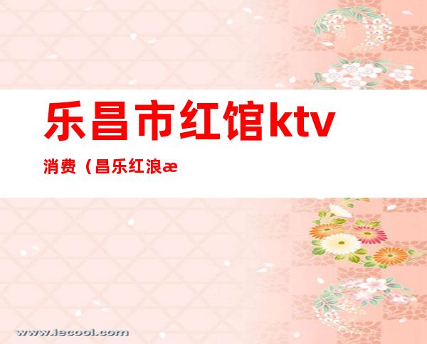 乐昌市红馆ktv消费(昌乐红浪漫ktv)