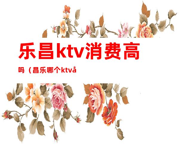 乐昌ktv消费高吗（昌乐哪个ktv开放）