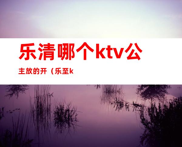 乐清哪个ktv公主放的开（乐至ktv哪里带公主）
