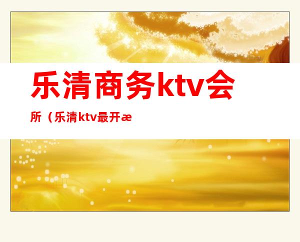 乐清商务ktv会所(乐清ktv最开放)