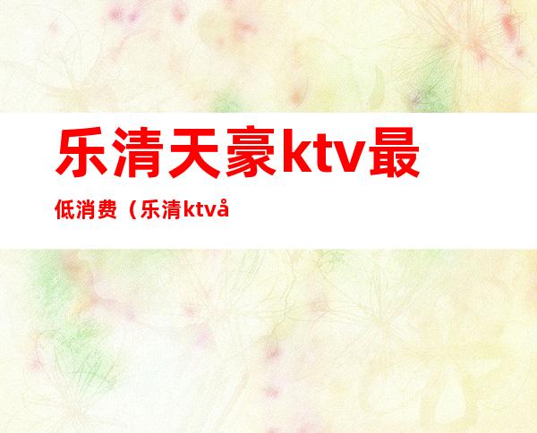 乐清天豪ktv最低消费(乐清ktv哪里好)