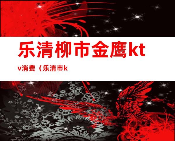 乐清柳市金鹰ktv消费(乐清市ktv大概有多少家)