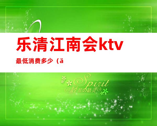 乐清江南会ktv最低消费多少(乐清江南会ktv电话)