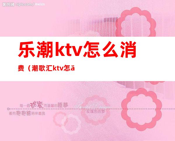 乐潮ktv怎么消费(潮歌汇ktv怎么样)