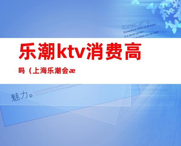 乐潮ktv消费高吗(上海乐潮会所KTV小费几百的)