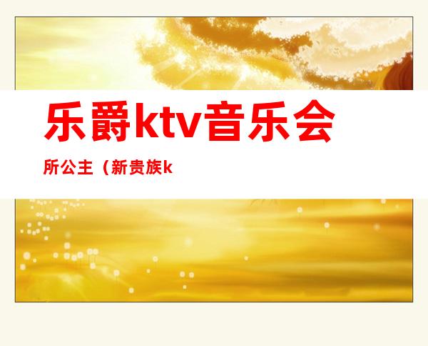 乐爵ktv音乐会所公主(新贵族ktv音乐会所)