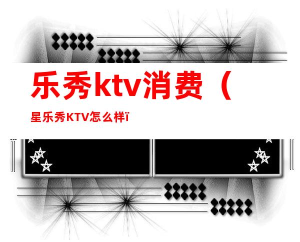 乐秀ktv消费(星乐秀KTV怎么样)