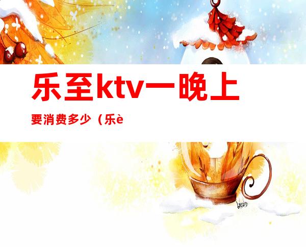 乐至ktv一晚上要消费多少(乐至ktv一晚上要消费多少元)