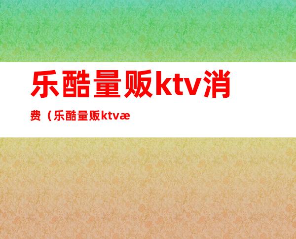 乐酷量贩ktv消费（乐酷量贩ktv消费高吗）