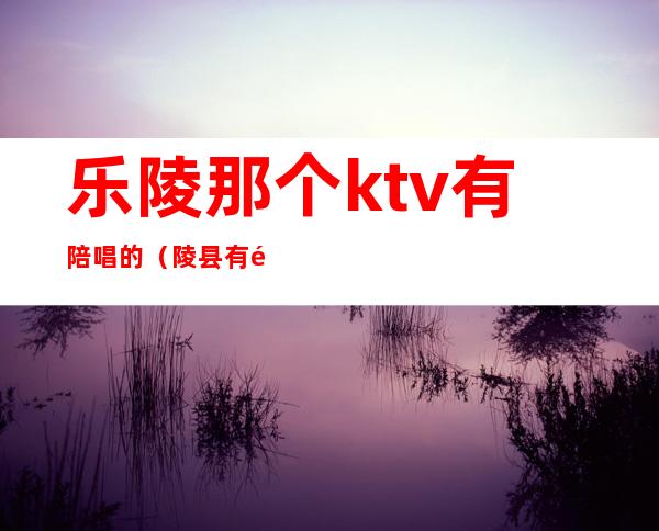 乐陵那个ktv有陪唱的(陵县有陪唱的KTV吗)
