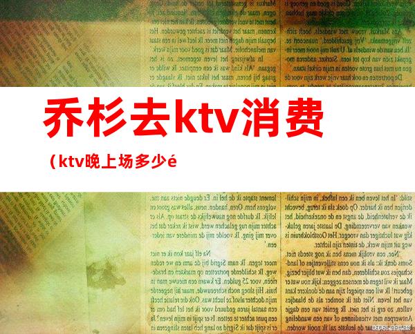 乔杉去ktv消费(ktv晚上场多少钱)
