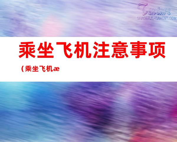 乘坐飞机注意事项（乘坐飞机注意事项及携带物品重量）