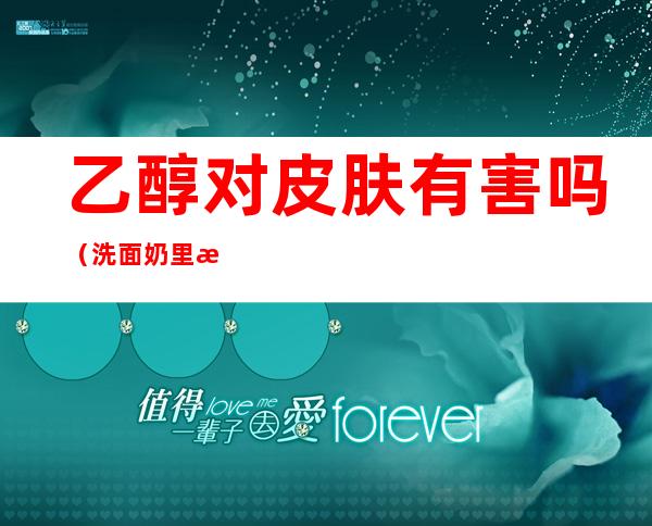 乙醇对皮肤有害吗(洗面奶里有苯氧乙醇对皮肤有害吗)